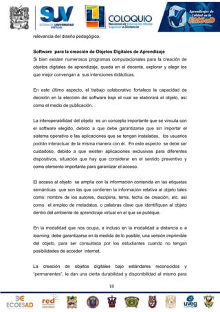 relevancia del diseño pedagógico.

Software para la creación de Objetos Digitales de Aprendizaje
Si bien existen numerosos programas computacionales para la creación de
objetos digitales de aprendizaje, queda en el docente, explorar y elegir los
que mejor convengan a sus intenciones didácticas.

En este último aspecto, el trabajo colaborativo fortalece la capacidad de
decisión en la elección del software bajo el cual se elaborará el objeto, así
como el medio de publicación.

La interoperabilidad del objeto es un concepto importante que se vincula con
el software elegido, debido a que debe garantizarse que sin importar el
sistema operativo o las aplicaciones que se tengan instaladas, los usuarios
podrán interactuar de la misma manera con él. En este aspecto se debe ser
cuidadoso, debido a que existen aplicaciones exclusivas para diferentes
dispositivos, situación que hay que considerar en el sentido preventivo y
como elemento importante para garantizar el acceso.

El acceso al objeto se amplía con la información contenida en las etiquetas
semánticas que son las que contienen la información relativa al objeto tales
como: nombre de los autores, disciplina, tema, fecha de creación, etc. así
como el empleo de metadatos, o palabras clave que identifiquen al objeto
dentro del ambiente de aprendizaje virtual en el que se publique.

En la modalidad que nos ocupa, e incluso en la modalidad a distancia o e
learning, debe garantizarse en la medida de lo posible, una versión imprimible
del objeto, para ser consultada por los estudiantes cuando no tengan
posibilidades de acceder internet.

La

creación

de

objetos

digitales

bajo

estándares

reconocidos

y

“permanentes”, le dan una cierta durabilidad y disponibilidad al mismo para
18

 