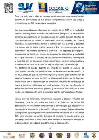Para que esto sea posible se requiere inicialmente del autocompromiso del
docente en el desarrollo de sus propias competencias y en el uso crítico y
propositivo de las TIC para mejorar su práctica.

Las fases sugeridas para el proceso de creación de los ODA en la modalidad
blended learning son el resultado de combinar la búsqueda de experiencias
similares, principalmente en los repositorios de objetos digitales abiertos de
otras instituciones educativas de nivel medio superior y superior, así como la
heuristica, la realimentación formal e informal con los alumnos y docentes
que hacen uso de estos objetos, aunado a los conocimientos que se van
adquiriendo de manera paulatina y personal

en aspectos pedagógicos,

tecnológicos así como los propios de la unidad de aprendizaje y modalidad
en la que se trabaja. El proceso ha sido dinámico e inacabado, se enriquece
y replantea con los elementos antes mencionados, es decir no hay rigidez y
la flexibilidad se supedita en aras de mejorar el proceso de aprendizaje.
No obstante el equipo docente es limitado en cuanto al número de
participantes, pero la curiosidad e interés de los docentes en la creación de
los ODA crece, lo que ha permitido proponer y llevar a cabo la formación de
algunos docentes en este ámbito. La Universidad Autónoma de Guerrero
recién inicia con la incorporación de ambientes virtuales de aprendizaje de
manera formal e institucional en nivel superior, pero eso no demerita el
esfuerzo e iniciativa que se ha gestado y se continua realizando en el nivel
medio, por esta situación sería aventurado escribir sobre resultados finales.

Pensar que los ambientes, herramientas espacios y objetos virtuales son
úicamente para la educación en línea o a distancia, es limitar las
posibilidades de desarrollar competencias y aprendizajes que coadyuven al
manejo de la información y la gestión del conocimiento. Existen diferentes
concepciones y paradigmas sobre las tendencias educativas en el uso de las
TIC, para acentuar su sentido formativo el docente no puede aplicar una
pedagogía autoritaria o conductista, sino creativa e innovadora, siempre en
la búsqueda del aprendizaje, la autonomía y la colaboración.
20

 