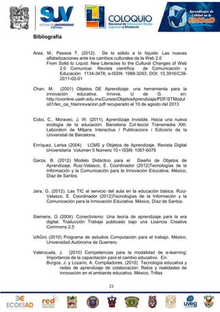 Bibliografía
Area, M., Pessoa T, (2012). De lo sólido a lo líquido: Las nuevas
alfabetizaciones ante los cambios culturales de la Web 2.0
From Solid to Liquid: New Literacies to the Cultural Changes of Web
2.0 Comunicar. Revista científica
de Comunicación y
Educación 1134-3478; e-ISSN: 1988-3293; DOI: 10.3916/C382011-02-01
Chan, M.
(2001) Objetos DE Aprendizaje: una herramienta para la
innovación
educativa.
Innova,
U
de
G.
en:
http://cvonline.uaeh.edu.mx/Cursos/ObjetosAprendizaje/PDF/STModul
o01/lec_oa_htainnovacion.pdf recuperado el 10 de agosto del 2013

Cobo, C., Moravec, J. W. (2011). Aprendizaje Invisible. Hacia una nueva
ecología de la educación. Barcelona Col·lecció Transmedia XXI.
Laboratori de Mitjans Interactius / Publicacions i Edicions de la
Universitat de Barcelona.
Enríquez, Larisa (2004) LCMS y Objetos de Aprendizaje. Revista Digital
Universitaria Volumen 5 Número 10 • ISSN: 1067-6079
Garza, B. (2012) Modelo Didáctico para el
Diseño de Objetos de
Aprendizaje. Ruiz-Velasco, E. Coordinador (2012)Tecnologías de la
Información y la Comunicación para la Innovación Educativa. México,
Díaz de Santos.

Jara, G. (2012). Las TIC al servicio del aula en la educación básica. RuizVelasco, E. Coordinador (2012)Tecnologías de la Información y la
Comunicación para la Innovación Educativa. México, Díaz de Santos.

Siemens, G (2004). Conectivismo: Una teoría de aprendizaje para la era
digital. Traducción Trabajo publicado bajo una Licencia Creative
Commons 2.5
UAGro (2010) Programa de estudios Computación para el trabajo. México,
Universidad Autónoma de Guerrero.
Valenzuela, J. (2010) Competencias para la modalidad de e-learning:
Importancia de la capacitación para el cambio educativo. En:
Burgos, J. y Lozano, A. Compiladores. (2010) Tecnología educativa y
redes de aprendizaje de colaboración: Retos y realidades de
innovación en el ambiente educativo. México, Trillas
21

 
