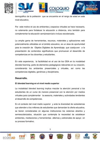 demográfico de la población que se encuentra en el rango de edad en este
nivel educativo.

Por este motivo el uso de ambientes y espacios virtuales se hace necesario,
no solamente para fortalecer la educación a distancia, sino también para
complementar la educación semipresencial e incluso escolarizada.

La amplia gama de herramientas, recursos, materiales y aplicaciones web
potencialmente utilizables en el ámbito educativo, es un área de oportunidad
para la creación de Objetos Digitales de Aprendizaje, que coadyuven a la
presentación de contenidos significativos que promuevan el desarrollo de
competencias en los docentes y estudiantes.

En esta experiencia, la factibilidad en el uso de los ODA en la modalidad
blended learning, parte de elementos pedagógicos relevantes en su creación,
considerando los ambientes presenciales y virtuales, así como las
competencias digitales, genéricas y disciplinares.

Desarrollo.
El blended learning en el nivel medio superior
La modalidad blended learning implica mezclar la atención personal a los
estudiantes de un curso de manera presencial con la atención por medios
virtuales para complementar la asesoría, materiales y actividades tendientes
al desarrollo de competencias.
En el contexto del nivel medio superior y ante la diversidad de subsistemas
que atienden a los millones de estudiantes que demandan la oferta educativa,
se tienen consideradas en algunas instituciones los sistemas abiertos y
semiescolarizados, situación que contempla la necesidad de establecer
ambientes, mediaciones y herramientas alternas y adicionales de apoyo en
su proceso formativo.

3

 