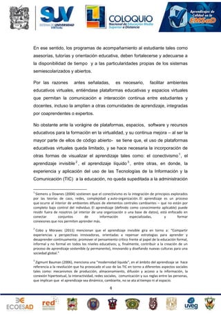En ese sentido, los programas de acompañamiento al estudiante tales como
asesorías, tutorías y orientación educativa, deben fortalecerse y adecuarse a
la disponibilidad de tiempo y a las particularidades propias de los sistemas
semiescolarizados y abiertos.
Por las razones

antes señaladas,

es necesario,

facilitar ambientes

educativos virtuales, entiéndase plataformas educativas y espacios virtuales
que permitan la comunicación e interacción continua entre estudiantes y
docentes, incluso la amplíen a otras comunidades de aprendizaje, integradas
por coaprendentes o expertos.
No obstante ante la vorágine de plataformas, espacios, software y recursos
educativos para la formación en la virtualidad, y su continua mejora – al ser la
mayor parte de ellos de código abierto- se tiene que, el uso de plataformas
educativas virtuales queda limitado, y se hace necesaria la incorporación de
otras formas de visualizar el aprendizaje tales como: el conectivismo 1 , el
aprendizaje invisible 2 , el aprendizaje líquido 3 , entre otras, en donde, la
experiencia y aplicación del uso de las Tecnologías de la Información y la
Comunicación (TIC) a la educación, no queda supeditada a la administración
1

Siemens y Downes (2004) sostienen que el conectivismo es la integración de principios explorados
por las teorías de caos, redes, complejidad y auto-organización. El aprendizaje es un proceso
que ocurre al interior de ambientes difusos de elementos centrales cambiantes – que no están por
completo bajo control del individuo. El aprendizaje (definido como conocimiento aplicable) puede
residir fuera de nosotros (al interior de una organización o una base de datos), está enfocado en
conectar
conjuntos
de
información
especializadas,
y
formar
conexiones que nos permiten aprender más.
2

Cobo y Moravec (2011) mencionan que el aprendizaje invisible gira en torno a: “Compartir
experiencias y perspectivas innovadoras, orientadas a repensar estrategias para aprender y
desaprender continuamente; promover el pensamiento crítico frente al papel de la educación formal,
informal y no formal en todos los niveles educativos; y, finalmente, contribuir a la creación de un
proceso de aprendizaje sostenible (y permanente), innovando y diseñando nuevas culturas para una
sociedad global.”
3

Zigmunt Bauman (2006), menciona una “modernidad líquida”, en el ámbito del aprendizaje se hace
referencia a la revolución que ha provocado el uso de las TIC en torno a diferentes aspectos sociales
tales como: mecanismos de producción, almacenamiento, difusión y acceso a la información, la
conexión hipertextual, la interactividad, redes sociales, comunicación y sus reglas entre las personas,
que implican que el aprendizaje sea dinámico, cambiante, no se ata al tiempo ni al espacio.

4

 
