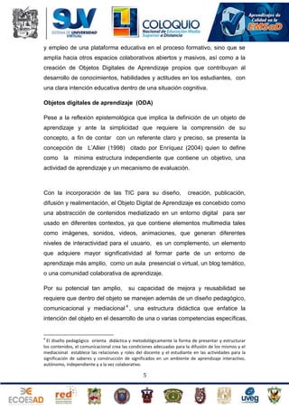 y empleo de una plataforma educativa en el proceso formativo, sino que se
amplía hacia otros espacios colaborativos abiertos y masivos, así como a la
creación de Objetos Digitales de Aprendizaje propios que contribuyan al
desarrollo de conocimientos, habilidades y actitudes en los estudiantes, con
una clara intención educativa dentro de una situación cognitiva.
Objetos digitales de aprendizaje (ODA)
Pese a la reflexión epistemológica que implica la definición de un objeto de
aprendizaje y ante la simplicidad que requiere la comprensión de su
concepto, a fin de contar con un referente claro y preciso, se presenta la
concepción de L’Allier (1998) citado por Enríquez (2004) quien lo define
como la mínima estructura independiente que contiene un objetivo, una
actividad de aprendizaje y un mecanismo de evaluación.

Con la incorporación de las TIC para su diseño,

creación, publicación,

difusión y realimentación, el Objeto Digital de Aprendizaje es concebido como
una abstracción de contenidos mediatizado en un entorno digital para ser
usado en diferentes contextos, ya que contiene elementos multimedia tales
como imágenes, sonidos, videos, animaciones, que generan diferentes
niveles de interactividad para el usuario, es un complemento, un elemento
que adquiere mayor significatividad al formar parte de un entorno de
aprendizaje más amplio, como un aula presencial o virtual, un blog temático,
o una comunidad colaborativa de aprendizaje.
Por su potencial tan amplio,

su capacidad de mejora y reusabilidad se

requiere que dentro del objeto se manejen además de un diseño pedagógico,
comunicacional y mediacional 4 , una estructura didáctica que enfatice la
intención del objeto en el desarrollo de una o varias competencias específicas,

4

El diseño pedagógico orienta didáctica y metodológicamente la forma de presentar y estructurar
los contenidos, el comunicacional crea las condiciones adecuadas para la difusión de los mismos y el
mediacional establece las relaciones y roles del docente y el estudiante en las actividades para la
significación de saberes y construcción de significados en un ambiente de aprendizaje interactivo,
autónomo, independiente y a la vez colaborativo.

5

 