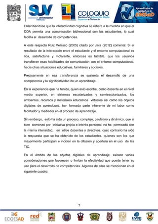 Entendiéndose que la interactividad cognitiva se refiere a la medida en que el
ODA permita una comunicación bidireccional con los estudiantes, lo cual
facilita el desarrollo de competencias.
A este respecto Ruiz Velasco (2005) citado por Jara (2012) comenta: Si el
resultado de la interacción entre el estudiante y el entorno computacional es
rica, satisfactoria y motivante, entonces es factible, que los usuarios
transfieran esas habilidades de comunicación con el entorno computacional,
hacia otras situaciones educativas, familiares y sociales.
Precisamente en esa transferencia se sustenta el desarrollo de una
competencia y la significatividad de un aprendizaje.
En la experiencia que ha tenido, quien esto escribe, como docente en el nivel
medio superior, en sistemas escolarizados y semiescolarizados, los
ambientes, recursos y materiales educativos virtuales así como los objetos
digitales de aprendizaje, han formado parte inherente de mi labor como
facilitador y mediador en el proceso de aprendizaje.
Sin embargo, esto ha sido un proceso, complejo, paulatino y dinámico, que si
bien comenzó por iniciativa propia e interés personal, no ha permeado con
la misma intensidad, en otros docentes y directivos, caso contrario ha sido
la respuesta que se ha obtenido de los estudiantes, quienes son los que
mayormente participan e inciden en la difusión y apertura en el uso de las
TIC.
En el ámbito de los objetos digitales de aprendizaje, existen varias
consideraciones que favorecen o limitan la efectividad que puede tener su
uso para el desarrollo de competencias. Algunas de ellas se mencionan en el
siguiente cuadro:

7

 