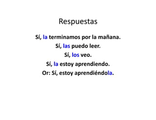 Respuestas	
  
Sí,	
  la	
  terminamos	
  por	
  la	
  mañana.	
  
                 Sí,	
  las	
  puedo	
  leer.	
  
                         Sí,	
  los	
  veo.	
  
         Sí,	
  la	
  estoy	
  aprendiendo.	
  
     Or:	
  Sí,	
  estoy	
  aprendiéndola.	
  
 