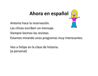 Ahora	
  en	
  español	
  
Antonio	
  hace	
  la	
  reservación.	
  
Las	
  chicas	
  escriben	
  un	
  mensaje.	
  
Siempre	
  leemos	
  las	
  revistas.	
  	
  	
  
Estamos	
  mirando	
  unos	
  programas	
  muy	
  interesantes.	
  	
  	
  

Veo	
  a	
  Felipe	
  en	
  la	
  clase	
  de	
  historia.	
  	
  	
  
(a	
  personal)	
  
 