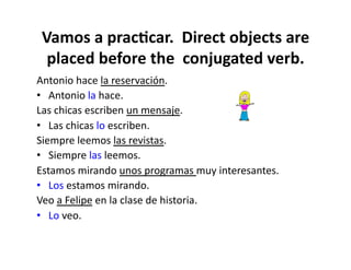 Vamos	
  a	
  prac8car.	
  	
  Direct	
  objects	
  are	
  
  placed	
  before	
  the	
  	
  conjugated	
  verb.	
  
Antonio	
  hace	
  la	
  reservación.	
  
•  Antonio	
  la	
  hace.	
  
Las	
  chicas	
  escriben	
  un	
  mensaje.	
  
•  Las	
  chicas	
  lo	
  escriben.	
  
Siempre	
  leemos	
  las	
  revistas.	
  	
  	
  
•  Siempre	
  las	
  leemos.	
  
Estamos	
  mirando	
  unos	
  programas	
  muy	
  interesantes.	
  	
  
•  Los	
  estamos	
  mirando.	
  
Veo	
  a	
  Felipe	
  en	
  la	
  clase	
  de	
  historia.	
  	
  	
  
•  Lo	
  veo.	
  
 