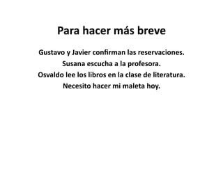 Para	
  hacer	
  más	
  breve	
  
Gustavo	
  y	
  Javier	
  conﬁrman	
  las	
  reservaciones.	
  
       Susana	
  escucha	
  a	
  la	
  profesora.	
  
Osvaldo	
  lee	
  los	
  libros	
  en	
  la	
  clase	
  de	
  literatura.	
  	
  	
  
       Necesito	
  hacer	
  mi	
  maleta	
  hoy.	
  
 