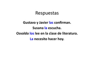 Respuestas	
  
    Gustavo	
  y	
  Javier	
  las	
  conﬁrman.	
  
             Susana	
  la	
  escucha.	
  
Osvaldo	
  los	
  lee	
  en	
  la	
  clase	
  de	
  literatura.	
  	
  	
  
           La	
  necesito	
  hacer	
  hoy.	
  
 