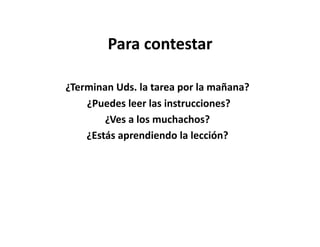 Para	
  contestar	
  

¿Terminan	
  Uds.	
  la	
  tarea	
  por	
  la	
  mañana?	
  
    	
  ¿Puedes	
  leer	
  las	
  instrucciones?	
  
           ¿Ves	
  a	
  los	
  muchachos?	
  
       ¿Estás	
  aprendiendo	
  la	
  lección?	
  	
  	
  
 