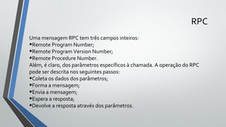Uma mensagem RPC tem três campos inteiros:
•Remote Program Number;
•Remote Program Version Number;
•Remote Procedure Number.
Além, é claro, dos parâmetros específicos à chamada. A operação do RPC
pode ser descrita nos seguintes passos:
•Coleta os dados dos parâmetros;
•Forma a mensagem;
•Envia a mensagem;
•Espera a resposta;
•Devolve a resposta através dos parâmetros.
RPC
 