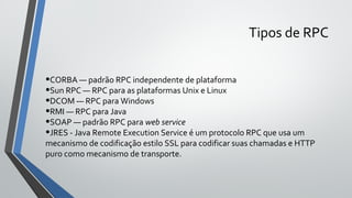Tipos de RPC
•CORBA — padrão RPC independente de plataforma
•Sun RPC — RPC para as plataformas Unix e Linux
•DCOM — RPC para Windows
•RMI — RPC para Java
•SOAP — padrão RPC para web service
•JRES - Java Remote Execution Service é um protocolo RPC que usa um
mecanismo de codificação estilo SSL para codificar suas chamadas e HTTP
puro como mecanismo de transporte.
 
