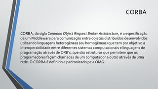 CORBA
CORBA, da sigla Common Object Request Broker Architecture, é a especificação
de um Middleware para comunicação entre objetos distribuídos desenvolvidos
utilizando linguagens heterogêneas (ou homogêneas) que tem por objetivo a
interoperabilidade entre diferentes sistemas computacionais e linguagens de
programação através de ORB’s, que são estruturas que permitem que os
programadores façam chamadas de um computador a outro através de uma
rede. O CORBA é definido e padronizado pela OMG.
 