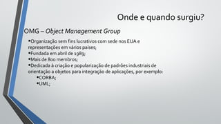 Onde e quando surgiu?
OMG – Object Management Group
•Organização sem fins lucrativos com sede nos EUA e
representações em vários países;
•Fundada em abril de 1989;
•Mais de 800 membros;
•Dedicada à criação e popularização de padrões industriais de
orientação a objetos para integração de aplicações, por exemplo:
•CORBA;
•UML;
 