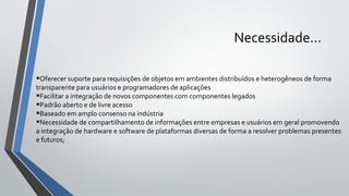Necessidade...
•Oferecer suporte para requisições de objetos em ambientes distribuídos e heterogêneos de forma
transparente para usuários e programadores de aplicações
•Facilitar a integração de novos componentes com componentes legados
•Padrão aberto e de livre acesso
•Baseado em amplo consenso na indústria
•Necessidade de compartilhamento de informações entre empresas e usuários em geral promovendo
a integração de hardware e software de plataformas diversas de forma a resolver problemas presentes
e futuros;
 
