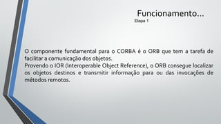 Funcionamento...
Etapa 1
O componente fundamental para o CORBA é o ORB que tem a tarefa de
facilitar a comunicação dos objetos.
Provendo o IOR (Interoperable Object Reference), o ORB consegue localizar
os objetos destinos e transmitir informação para ou das invocações de
métodos remotos.
 