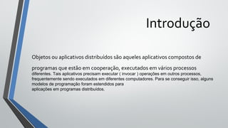 Introdução
Objetos ou aplicativos distribuídos são aqueles aplicativos compostos de
programas que estão em cooperação, executados em vários processos
diferentes. Tais aplicativos precisam executar ( invocar ) operações em outros processos,
frequentemente sendo executados em diferentes computadores. Para se conseguir isso, alguns
modelos de programação foram estendidos para
aplicações em programas distribuídos.
 