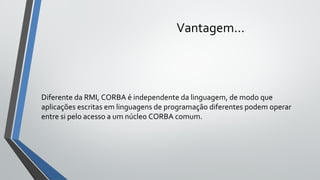 Vantagem...
Diferente da RMI, CORBA é independente da linguagem, de modo que
aplicações escritas em linguagens de programação diferentes podem operar
entre si pelo acesso a um núcleo CORBA comum.
 
