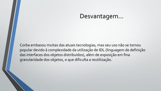 Desvantagem...
Corba embasou muitas das atuais tecnologias, mas seu uso não se tornou
popular devido à complexidade da utilização de IDL (linguagem de definição
das interfaces dos objetos distribuídos), além de exposição em fina
granularidade dos objetos, o que dificulta a reutilização.
 