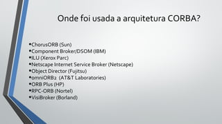 Onde foi usada a arquitetura CORBA?
•ChorusORB (Sun)
•Component Broker/DSOM (IBM)
•ILU (Xerox Parc)
•Netscape Internet Service Broker (Netscape)
•Object Director (Fujitsu)
•omniORB2 (AT&T Laboratories)
•ORB Plus (HP)
•RPC-ORB (Nortel)
•VisiBroker (Borland)
 