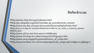 Referências
•http://penta.ufrgs.br/rc952/trab1/rpc.html
•http://pt.wikipedia.org/wiki/Chamada_de_procedimento_remoto
•http://www.dca.fee.unicamp.br/courses/PooJava/objdist/index.html
•http://www.cin.ufpe.br/~locb/SemRedes/Semin%E1rio_de_redes_e_sistemas_distribu
%EDdos.pptx
•http://www.4linux.com.br/o-que-e-middleware
•http://www.inf.ufrgs.br/~johann/sisop2/GVGOgrupo2.htm
•http://www.omg.org/gettingstarted/history_of_corba.htm
•http://www.timaster.com.br/revista/artigos/main_artigo.asp?codigo=1123&pag=2
 