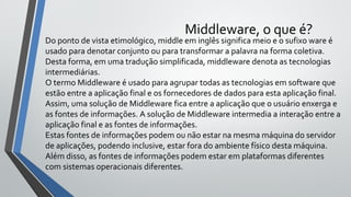 Middleware, o que é?
Do ponto de vista etimológico, middle em inglês significa meio e o sufixo ware é
usado para denotar conjunto ou para transformar a palavra na forma coletiva.
Desta forma, em uma tradução simplificada, middleware denota as tecnologias
intermediárias.
O termo Middleware é usado para agrupar todas as tecnologias em software que
estão entre a aplicação final e os fornecedores de dados para esta aplicação final.
Assim, uma solução de Middleware fica entre a aplicação que o usuário enxerga e
as fontes de informações. A solução de Middleware intermedia a interação entre a
aplicação final e as fontes de informações.
Estas fontes de informações podem ou não estar na mesma máquina do servidor
de aplicações, podendo inclusive, estar fora do ambiente físico desta máquina.
Além disso, as fontes de informações podem estar em plataformas diferentes
com sistemas operacionais diferentes.
 