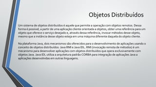 Objetos Distribuídos
Um sistema de objetos distribuídos é aquele que permite a operação com objetos remotos. Dessa
forma é possível, a partir de uma aplicação cliente orientada a objetos, obter uma referência para um
objeto que oferece o serviço desejado e, através dessa referência, invocar métodos desse objeto,
mesmo que a instância desse objeto esteja em uma máquina diferente daquela do objeto cliente.
Na plataforma Java, dois mecanismos são oferecidos para o desenvolvimento de aplicações usando o
conceito de objetos distribuídos: Java RMI e Java IDL. RMI (invocação remota de métodos) é um
mecanismo para desenvolver aplicações com objetos distribuídos que opera exclusivamente com
objetos Java. Java IDL utiliza a arquitetura padrão CORBA para integração de aplicações Java a
aplicações desenvolvidas em outras linguagens.
 
