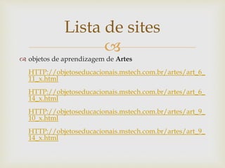 
Lista de sites
 objetos de aprendizagem de Artes
HTTP://objetoseducacionais.mstech.com.br/artes/art_6_
11_x.html
HTTP://objetoseducacionais.mstech.com.br/artes/art_6_
14_x.html
HTTP://objetoseducacionais.mstech.com.br/artes/art_9_
10_x.html
HTTP://objetoseducacionais.mstech.com.br/artes/art_9_
14_x.html
 