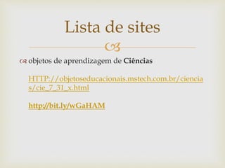 
Lista de sites
 objetos de aprendizagem de Ciências
HTTP://objetoseducacionais.mstech.com.br/ciencia
s/cie_7_31_x.html
http://bit.ly/wGaHAM
 