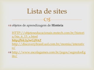 
Lista de sites
 objetos de aprendizagem de História
HTTP://objetoseducacionais.mstech.com.br/histori
a/his_6_13_x.html
http://bit.ly/wGj9AZ
http://discoverybrasil.uol.com.br/momia/interativ
o/
 http://www.escolagames.com.br/jogos/segredosEg
ito/
 