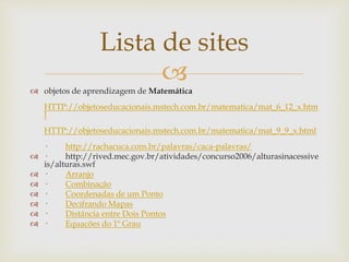 
Lista de sites
 objetos de aprendizagem de Matemática
HTTP://objetoseducacionais.mstech.com.br/matematica/mat_6_12_x.htm
l
HTTP://objetoseducacionais.mstech.com.br/matematica/mat_9_9_x.html
· http://rachacuca.com.br/palavras/caca-palavras/
 · http://rived.mec.gov.br/atividades/concurso2006/alturasinacessive
is/alturas.swf
 · Arranjo
 · Combinação
 · Coordenadas de um Ponto
 · Decifrando Mapas
 · Distância entre Dois Pontos
 · Equações do 1º Grau
 