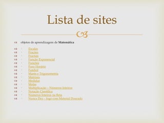 
Lista de sites
 objetos de aprendizagem de Matemática
 · Escalas
 · Frações
 · Fractais
 · Função Exponencial
 · Funções
 · Fuso Horário
 · Futebol
 · Marés e Trigonometria
 · Matrizes
 · Medidas
 · Molas
 · Multiplicação – Números Inteiros
 · Notação Científica
 · Números Inteiros na Reta
 · Nunca Dez – Jogo com Material Dourado
 