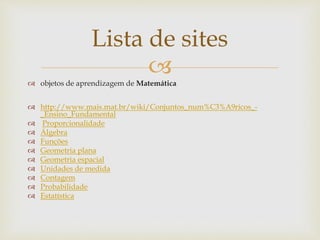 
Lista de sites
 objetos de aprendizagem de Matemática
 http://www.mais.mat.br/wiki/Conjuntos_num%C3%A9ricos_-
_Ensino_Fundamental
 Proporcionalidade
 Álgebra
 Funções
 Geometria plana
 Geometria espacial
 Unidades de medida
 Contagem
 Probabilidade
 Estatística
 