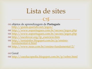 
Lista de sites
 objetos de aprendizagem de Português
http://guida.querido.net/jogos/
 http://www.soportugues.com.br/secoes/jogos.php
 http://www.soportugues.com.br/secoes/jogos.php
 http://escolovar.org/lp_exercicio.htm
 http://taniainfor.blogspot.com.br/p/ensino-
fundamental-ii.html
 http://www.noas.com.br/ensino-fundamental-2/
 Geral
 http://oaeducopedia.blogspot.com.br/p/sobre.html
 