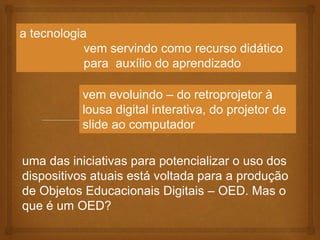 a tecnologia
vem servindo como recurso didático
para auxílio do aprendizado
uma das iniciativas para potencializar o uso dos
dispositivos atuais está voltada para a produção
de Objetos Educacionais Digitais – OED. Mas o
que é um OED?
vem evoluindo – do retroprojetor à
lousa digital interativa, do projetor de
slide ao computador
 