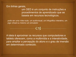 Em linhas gerais,
um OED é um conjunto de instruções e
procedimentos de aprendizado que se
baseia em recursos tecnológicos.
pode ser uma vídeo-aula, um audiovisual, um infográfico interativo, um
jogo virtual ou mesmo um simulador
A ideia é aproximar os recursos que computadores e
tablets oferecem, como a multimídia e a interatividade,
para ampliar a percepção do aluno e o grau de imersão
em determinado conteúdo.
 