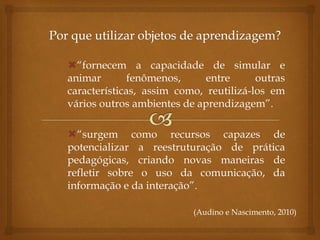 “fornecem a capacidade de simular e
animar fenômenos, entre outras
características, assim como, reutilizá-los em
vários outros ambientes de aprendizagem”.
“surgem como recursos capazes de
potencializar a reestruturação de prática
pedagógicas, criando novas maneiras de
refletir sobre o uso da comunicação, da
informação e da interação”.
(Audino e Nascimento, 2010)
 