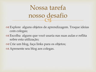 
 Explore alguns objetos de aprendizagem. Troque ideias
com colegas;
 Escolha alguns que você usaria nas suas aulas e reflita
sobre esta utilização;
 Crie um blog, faça links para os objetos;
 Apresente seu blog aos colegas.
Nossa tarefa
nosso desafio
 