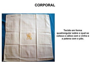 CORPORAL




                 Tecido em forma
           quadrangular sobre o qual se
           coloca o cálice com o vinho e
               a patena com o pão.
 
