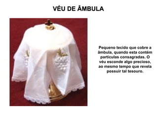 VÉU DE ÂMBULA




           Pequeno tecido que cobre a
           âmbula, quando esta contém
             partículas consagradas. O
            véu esconde algo precioso,
           ao mesmo tempo que revela
                possuir tal tesouro.
 