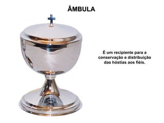 ÂMBULA




           É um recipiente para a
         conservação e distribuição
           das hóstias aos fiéis.
 
