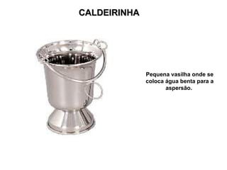 CALDEIRINHA




              Pequena vasilha onde se
              coloca água benta para a
                     aspersão.
 