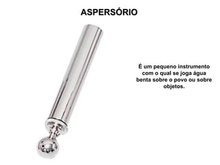 ASPERSÓRIO




          É um pequeno instrumento
           com o qual se joga água
         benta sobre o povo ou sobre
                   objetos.
 