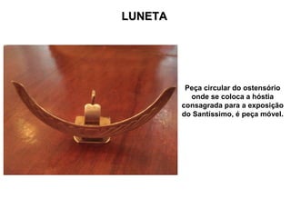 LUNETA




          Peça circular do ostensório
           onde se coloca a hóstia
         consagrada para a exposição
         do Santíssimo, é peça móvel.
 