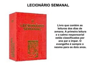LECIONÁRIO SEMANAL




              Livro que contém as
              leituras dos dias de
           semana. A primeira leitura
            e o salmo responsorial
            estão classificados por
               ano par e ímpar. O
             evangelho é sempre o
           mesmo para os dois anos.
 