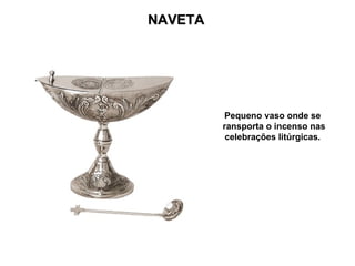 NAVETA




          Pequeno vaso onde se
         transporta o incenso nas
           celebrações litúrgicas.
 