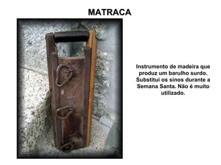 MATRACA




          Instrumento de madeira que
            produz um barulho surdo.
          Substitui os sinos durante a
           Semana Santa. Não é muito
                    utilizado.
 
