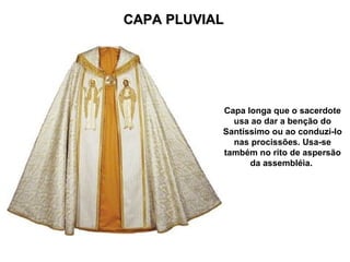CAPA PLUVIAL




           Capa longa que o sacerdote
             usa ao dar a benção do
           Santíssimo ou ao conduzi-lo
             nas procissões. Usa-se
           também no rito de aspersão
                 da assembléia.
 