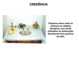 CREDÊNCIA




         Pequena mesa onde se
           colocam os objetos
          litúrgicos, que serão
        utilizados na celebração.
        Geralmente fica próxima
                 ao altar.
 
