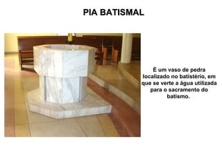 PIA BATISMAL É um vaso de pedra localizado no batistério, em que se verte a água utilizada para o sacramento do batismo.   