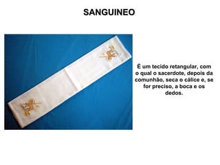 SANGUINEO É um tecido retangular, com o qual o sacerdote, depois da comunhão, seca o cálice e, se for preciso, a boca e os dedos. 